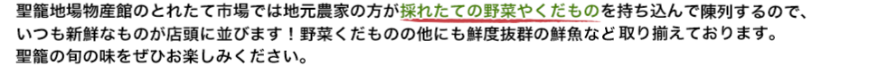 聖籠地場物産館のとれたて市場では地元農家の方が採れたての野菜やくだものを持ち込んで陳列するので、いつも新鮮なものが店頭に並びます! 野菜くだものの他にも鮮度抜群の鮮魚など取り揃えております。聖籠の旬の味をぜひお楽しみください。